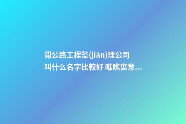 開公路工程監(jiān)理公司叫什么名字比較好 瞧瞧寓意溫馨的好名字